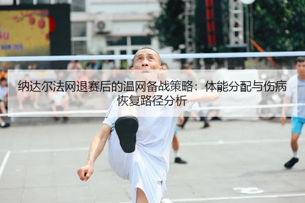 纳达尔法网退赛后的温网备战策略：体能分配与伤病恢复路径分析